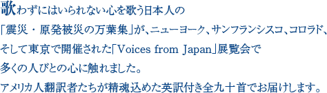 歌わずにはいられない心を歌う日本人の「震災・原発被災の万葉集」が、ニューヨーク、サンフランシスコ、コロラド、そして東京で開催された「Voices from Japan」展覧会で多くの人びとの心に触れました。アメリカ人翻訳者たちが精魂込めた英訳付き全九十首でお届けします。