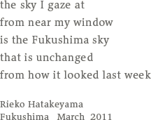 the sky I gaze at／from near my window／is the Fukushima sky／that is unchanged／from how it looked last week／Rieko Hatakeyama／Fukushima   March  2011